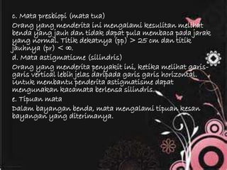 c. Mata presbiopi (mata tua)
Orang yang menderita ini mengalami kesulitan melihat
benda yang jauh dan tidak dapat pula membaca pada jarak
yang normal. Titik dekatnya (pp) > 25 cm dan titik
jauhnya (pr) < ∞.
d. Mata astigmatisme (silindris)
Orang yang menderita penyakit ini, ketika melihat garis-
garis vertical lebih jelas daripada garis garis horizontal.
Untuk membantu penderita astigmatisme dapat
mengunakan kacamata berlensa silindris.
e. Tipuan mata
Dalam bayangan benda, mata mengalami tipuan kesan
bayangan yang diterimanya.
 