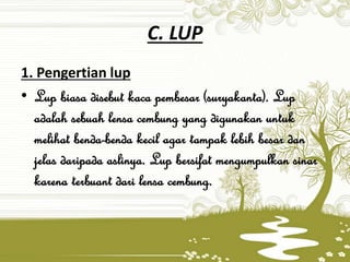 C. LUP
1. Pengertian lup
• Lup biasa disebut kaca pembesar (suryakanta). Lup
adalah sebuah lensa cembung yang digunakan untuk
melihat benda-benda kecil agar tampak lebih besar dan
jelas daripada aslinya. Lup bersifat mengumpulkan sinar
karena terbuant dari lensa cembung.
 