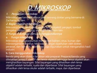 D. MIKROSKOP
1. Pengertian mikroskop
Mikroskop pertama kali dibuat oleh seorang dokter yang bernama dr.
Zacharias Jansen.
2. Bagian bagian mikroskop
Mikroskop terdiri atas lensa okuler, lensa objektif, penjepit, tombol
pengatur, cermin, tabung, diafragma, dan lain-lain.
3. Fungsi mikroskop dan cara menggunakannya
a. Fungsi mikroskop
Mikroskop digunakan untuk mengamati bakteri, virus, kuman dan
mikroorganisme lainnya. Mikroskop sangat diperlukan oleh dokter,
perawat, dan lain-lain. Mikroskop juga digunakan untuk menganalisis hasil
industri.
b. Cara menggunakan mikroskop
Benda yang akan diamati letakkan ada preparat. Preparat/benda yang
diletakkan antara F dan 2F dari lensa objektif sehingga lensa objektif akan
menghasilkan bayangan. Sifat bayangan yang dihasilkan oleh lensa
objektif adalah terbalik, nyata dan diperbesar. Sifat bayangan yang
dihasilkan oleh lensa okuler adalah terbalik, maya, dan diperbesar.
 