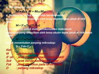 4. Perbesaran mikroskop (M)
M = β/α M = Mob.Mok
a. Perbesaran untuk mata tidak berakomodasi
Bayangan yang dihasilkan oleh lensa objektiftepat jatuh di titik
fokus.
M = S’ob/Sob(25/Fok)
b. Perbesaran untuk mata berakomodasi maksimum
Bayangan yang dihasilkan oleh lensa okuler tepat jatuh di titik dekat
mata.
M = S’ob/Sob(25/Fok+1)
Untuk menentukan panjang mikroskop:
D = S’ob+S’ok
Ket :
M : perbesaran mikroskop
S’ ob : jarak bayangan pada lensaobjektif
Sok : jarak benda pada lensa okuler
Fok : jarak titik fokus pada lensa okuler
D : panjang mikroskop
 