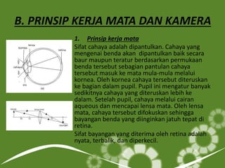 B. PRINSIP KERJA MATA DAN KAMERA
1. Prinsip kerja mata
Sifat cahaya adalah dipantulkan. Cahaya yang
mengenai benda akan dipantulkan baik secara
baur maupun teratur berdasarkan permukaan
benda tersebut sebagian pantulan cahaya
tersebut masuk ke mata mula-mula melalui
kornea. Oleh kornea cahaya tersebut diteruskan
ke bagian dalam pupil. Pupil ini mengatur banyak
sedikitnya cahaya yang diteruskan lebih ke
dalam. Setelah pupil, cahaya melalui cairan
aqueous dan mencapai lensa mata. Oleh lensa
mata, cahaya tersebut difokuskan sehingga
bayangan benda yang diinginkan jatuh tepat di
retina.
Sifat bayangan yang diterima oleh retina adalah
nyata, terbalik, dan diperkecil.
 