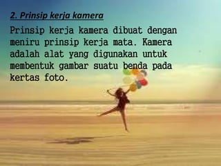 2. Prinsip kerja kamera
Prinsip kerja kamera dibuat dengan
meniru prinsip kerja mata. Kamera
adalah alat yang digunakan untuk
membentuk gambar suatu benda pada
kertas foto.
 