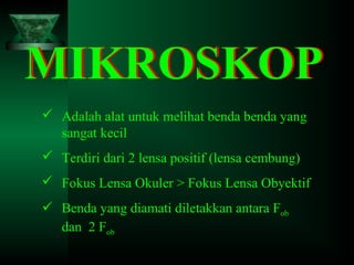 MIKROSKOP
 Adalah alat untuk melihat benda benda yang
sangat kecil
 Terdiri dari 2 lensa positif (lensa cembung)
 Fokus Lensa Okuler > Fokus Lensa Obyektif
 Benda yang diamati diletakkan antara Fob
dan 2 Fob

 
