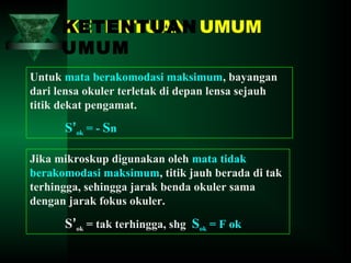 KETENTUAN UMUM
KETENTUAN
UMUM
Untuk mata berakomodasi maksimum, bayangan
dari lensa okuler terletak di depan lensa sejauh
titik dekat pengamat.

S’ok = - Sn
Jika mikroskup digunakan oleh mata tidak
berakomodasi maksimum, titik jauh berada di tak
terhingga, sehingga jarak benda okuler sama
dengan jarak fokus okuler.

S’ok = tak terhingga, shg Sok = F ok

 