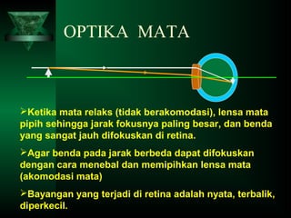 OPTIKA MATA

Ketika mata relaks (tidak berakomodasi), lensa mata
pipih sehingga jarak fokusnya paling besar, dan benda
yang sangat jauh difokuskan di retina.
Agar benda pada jarak berbeda dapat difokuskan
dengan cara menebal dan memipihkan lensa mata
(akomodasi mata)
Bayangan yang terjadi di retina adalah nyata, terbalik,
diperkecil.

 