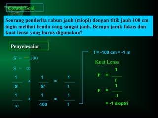 Contoh Soal
Contoh Soal
Seorang penderita rabun jauh (miopi) dengan titik jauh 100 cm
ingin melihat benda yang sangat jauh. Berapa jarak fokus dan
kuat lensa yang harus digunakan?
Penyelesaian
Penyelesaian
S’ =

f = -100 cm = -1 m

100

Kuat Lensa

S = ∞
1

+

1
1

=

1

S

S’

f

1

1

1

∞

+

-100

=

f

P

=
f
1

P

=
-1
= -1 dioptri

 
