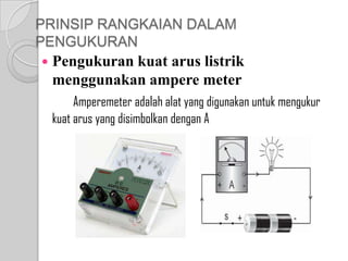 PRINSIP RANGKAIAN DALAM
PENGUKURAN


Pengukuran kuat arus listrik
menggunakan ampere meter
Amperemeter adalah alat yang digunakan untuk mengukur
kuat arus yang disimbolkan dengan A

 