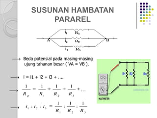 SUSUNAN HAMBATAN
PARAREL

Beda potensial pada masing-masing
ujung tahanan besar ( VA = VB ).
i = i1 + i2 + i3 + ....

1

1

1

1

Rp

R1

R2

R3

i1 : i 2 : i 3

1
R1

:

1
R2

...

:

1
R3

 