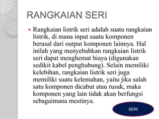 RANGKAIAN SERI


Rangkaian listrik seri adalah suatu rangkaian
listrik, di mana input suatu komponen
berasal dari output komponen lainnya. Hal
inilah yang menyebabkan rangkaian listrik
seri dapat menghemat biaya (digunakan
sedikit kabel penghubung). Selain memiliki
kelebihan, rangkaian listrik seri juga
memiliki suatu kelemahan, yaitu jika salah
satu komponen dicabut atau rusak, maka
komponen yang lain tidak akan berfungsi
sebagaimana mestinya.
SERI

 