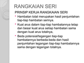 RANGKAIAN SERI
PRINSIP KERJA RANGKAIAN SERI





Hambatan total merupakan hasil penjumlahan
tiap-tiap hambatan serinya.
Kuat arus dalam tiap-tiap hambatannya tetap
dan besar kuat arus setiap hambatan sama
dengan kuat arus totalnya,
Beda potensial/tegangan tiap-tiap
hambatannya berbeda-beda dan hasil
penjumlahan tegangan tiap-tiap hambatannya
sama dengan tegangan totalnya.

 