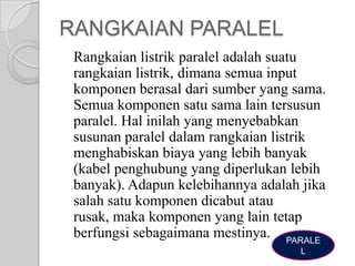 RANGKAIAN PARALEL
Rangkaian listrik paralel adalah suatu
rangkaian listrik, dimana semua input
komponen berasal dari sumber yang sama.
Semua komponen satu sama lain tersusun
paralel. Hal inilah yang menyebabkan
susunan paralel dalam rangkaian listrik
menghabiskan biaya yang lebih banyak
(kabel penghubung yang diperlukan lebih
banyak). Adapun kelebihannya adalah jika
salah satu komponen dicabut atau
rusak, maka komponen yang lain tetap
berfungsi sebagaimana mestinya. PARALE
L

 
