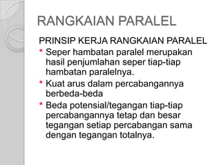 RANGKAIAN PARALEL
PRINSIP KERJA RANGKAIAN PARALEL
 Seper hambatan paralel merupakan
hasil penjumlahan seper tiap-tiap
hambatan paralelnya.
 Kuat arus dalam percabangannya
berbeda-beda
 Beda potensial/tegangan tiap-tiap
percabangannya tetap dan besar
tegangan setiap percabangan sama
dengan tegangan totalnya.

 