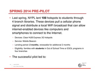 SPRING 2014 PRE-PILOT
•  Last spring, NYPL lent 100 hotspots to students through
4 branch libraries. These devices pull a cellular phone
signal and distribute a local WiFi broadcast that can allow
internet-enabled devices like computers and
smartphones to connect to the Internet.
•  Devices: Clear HUB Express 3G hotspots
•  Service: Mobile Beacon
•  Lending period: 2 months, renewable for additional 2 months
•  Eligibility: families with students in Out of School Time or ESOL programs in
four branches
•  The successful pilot led to:
June 26, 2015
ALA: A Tale of Two Cities
10
 
