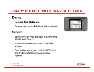 LIBRARY HOTSPOT PILOT SERVICE DETAILS
•  Device:
•  Netgear Zing Hotspots
•  Can connect up to 9 devices to the internet
•  Service:
•  Sprint is the service provider in partnership
with Mobile Beacon
•  1 year service contracts with unlimited
service
•  Cost to libary is approximately $30/device
and $13/month for service on Sprint
network.
June 26, 2015
ALA: A Tale of Two Cities
12
 