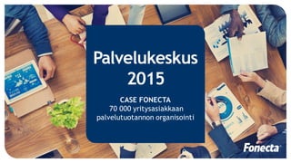 Palvelukeskus
2015
CASE FONECTA
70 000 yritysasiakkaan
palvelutuotannon organisointi
 