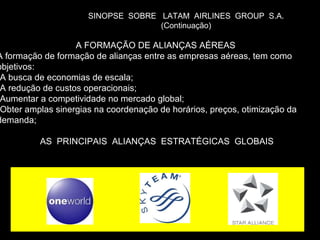 SINOPSE  SOBRE  LATAM  AIRLINES  GROUP  S.A. (Continuação) A FORMAÇÃO DE ALIANÇAS AÉREAS  A formação de formação de alianças entre as empresas aéreas, tem como objetivos: A busca de economias de escala; A redução de custos operacionais; Aumentar a competividade no mercado global; Obter amplas sinergias na coordenação de horários, preços, otimização da demanda; AS  PRINCIPAIS  ALIANÇAS  ESTRATÉGICAS  GLOBAIS 
