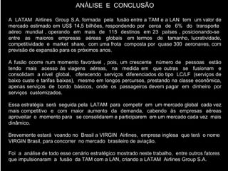ANÁLISE  E  CONCLUSÃO A  LATAM  Airlines  Group S.A. formada  pela  fusão entre a TAM e a LAN  tem  um valor de mercado estimado em US$ 14,5 bilhões, respondendo por  cerca  de  6%  do  transporte  aéreo  mundial , operando  em  mais  de  115  destinos  em 23  países , posicionando-se  entre  as  maiores  empresas  aéreas  globais  em termos  de  tamanho, lucratividade, competitividade  e  market  share,  com uma frota  composta por  quase 300  aeronaves, com previsão de expansão para os próximos anos. A fusão ocorre num momento favorável , pois, um crescente  número de  pessoas  estão tendo  mais  acesso às viagens  aéreas,  na  medida em  que outras  se  fusionam  e consolidam  a nível  global,  oferecendo  serviços  diferenciados do tipo  LC/LF  (serviços de baixo custo e tarifas baixas),  mesmo em longos percursos, prestando na classe econômica, apenas serviços  de  bordo  básicos,  onde  os  passageiros devem pagar  em  dinheiro  por serviços  customizados. Essa estratégia  será  seguida pela  LATAM  para  competir  em  um mercado global  cada vez mais competitivo  e  com  maior  aumento  da  demanda,  cabendo  às  empresas  aéreas aproveitar  o  momento para  se consolidarem e participarem  em um mercado cada vez  mais dinâmico. Brevemente estará  voando no  Brasil a VIRGIN  Airlines,  empresa inglesa  que terá  o nome  VIRGIN Brasil, para concorrer  no mercado  brasileiro de aviação. Foi  a  análise de todo esse cenário estratégico mostrado neste trabalho,  entre outros fatores  que impulsionaram  a  fusão  da TAM com a LAN, criando a LATAM  Airlines Group S.A. 