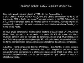 Seguindo uma tendência global, a TAM – Linhas Aéreas S.A. e a LAN CHILE – LINEA AÉREA NACIONAL DE CHILE, anunciaram no dia 13 de Agosto de 2010 a fusão das duas Empresas, criando a LATAM Airlines Group S.A., a maior empresa aérea da América Latina. No entanto, as duas empresas, continuarão mantendo as suas marcas e as suas sedes sociais em Santiago do Chile e São Paulo.  O novo grupo empresarial multinacional adotará a razão social LATAM Airlines Group S.A., passando a responder por cerca de 6% do transporte aéreo mundial, com um valor de mercado de aproximadamente US$ 14,5 bilhões, com uma folha de pagamento composta por 40 mil funcionários, sendo administrado de forma compartilhada pelos acionistas controladores de ambas as empresas. A LATAM  voará para novos destinos (Américas – Sul, Central e Norte, Europa, Ásia e Oceania), onde nenhuma das duas empresas poderiam voar separadamente, aumentando  a oferta de empregos no Brasil e no Chile, além da maior competitividade com as demais empresas  que operam no mercado global de aviação. . SINOPSE  SOBRE  LATAM  AIRLINES  GROUP  S.A. 