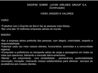 . SINOPSE  SOBRE  LATAM  AIRLINES  GROUP  S.A. (Continuação) VISÃO, MISSÃO E VALORES VISÃO Trabalhar com o Espírito de Servir faz as pessoas mais felizes. Ser uma das 10 melhores empresas aéreas do mundo. MISSÃO Ser a empresa aérea preferida das pessoas, com alegria, criatividade, respeito e responsabilidade. Valorizar cada vez mais nossos clientes, funcionários, acionistas e a comunidade regional. Conquistar a preferência no transporte aéreo de carga e passageiros em todas as rotas que operamos, liderando o mercado latino-americano. Manter  um crescimento  com rentabilidade , permanência, sustentabilidade renovação, inovação, motivando nossos colaboradores para oferecer  serviços de exceleência aos nossos clientes. 