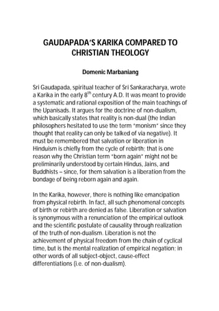 GAUDAPADA’S KARIKA COMPARED TO
CHRISTIAN THEOLOGY
Domenic Marbaniang
Sri Gaudapada, spiritual teacher of Sri Sankaracharya, wrote
a Karika in the early 8th century A.D. It was meant to provide
a systematic and rational exposition of the main teachings of
the Upanisads. It argues for the doctrine of non-dualism,
which basically states that reality is non-dual (the Indian
philosophers hesitated to use the term “monism” since they
thought that reality can only be talked of via negative). It
must be remembered that salvation or liberation in
Hinduism is chiefly from the cycle of rebirth; that is one
reason why the Christian term “born again” might not be
preliminarily understood by certain Hindus, Jains, and
Buddhists – since, for them salvation is a liberation from the
bondage of being reborn again and again.
In the Karika, however, there is nothing like emancipation
from physical rebirth. In fact, all such phenomenal concepts
of birth or rebirth are denied as false. Liberation or salvation
is synonymous with a renunciation of the empirical outlook
and the scientific postulate of causality through realization
of the truth of non-dualism. Liberation is not the
achievement of physical freedom from the chain of cyclical
time, but is the mental realization of empirical negation; in
other words of all subject-object, cause-effect
differentiations (i.e. of non-dualism).

 