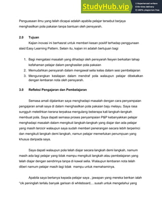 Penguasaan ilmu yang telah dicapai adalah apabila pelajar tersebut berjaya
menghasilkan pola pakaian tanpa bantuan oleh pensyarah.
2.0 Tujuan
Kajian inovasi ini berhasrat untuk memberi kesan positif terhadap penggunaan
slaid Easy Learning Pattern. Selain itu, kajian ini adalah bertujuan bagi
1. Bagi mengatasi masalah yang dihadapi oleh pensyarah fesyen berkaitan tahap
kefahaman pelajar dalam penghasilan pola pakaian
2. Memudahkan pensyarah dalam mengawal selia kelas dalam sesi pembelajaran
3. Mengurangkan kesilapan dalam mendraf pola walaupun pelajar dibekalkan
dengan lembaran nota oleh pensyarah.
3.0 Refleksi Pengajaran dan Pembelajaran
Semasa amali dijalankan saya menghadapi masalah dengan cara penyampaian
pengajaran amali saya di dalam menghasilkan pola pakaian baju melayu. Saya rasa
sungguh meletihkan kerana terpaksa mengulang beberapa kali langkah-langkah
membuat pola. Saya dapati semasa proses penyampaian P&P kebanyakkan pelajar
menghadapi masalah dalam mengikuti langkah-langkah yang diajar dan ada pelajar
yang masih tercicir walaupun saya sudah memberi penerangan secara lebih terperinci
dan mengikuti langkah demi langkah, namun pelajar memerlukan penumpuan yang
khusus daripada saya.
Saya dapati walaupun pola telah diajar secara langkah demi langkah, namum
masih ada lagi pelajar yang tidak mampu mengikuti langkah atau pembelajaran yang
telah diajar dengan sendirinya tanpa di kawal selia. Walaupun lembaran nota telah
diberi namum pelajar masih lagi tidak mampu untuk memahaminya.
Apabila saya bertanya kepada pelajar saya , jawapan yang mereka berikan ialah
“cik peninglah terlalu banyak garisan di whiteboard,…susah untuk mengetahui yang
 