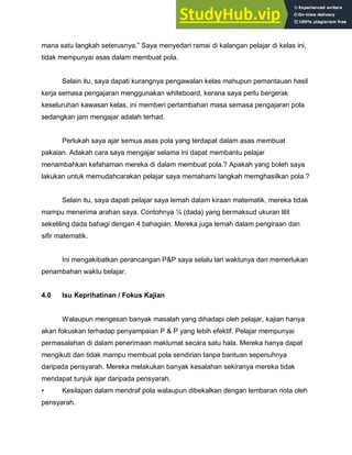 mana satu langkah seterusnya.” Saya menyedari ramai di kalangan pelajar di kelas ini,
tidak mempunyai asas dalam membuat pola.
Selain itu, saya dapati kurangnya pengawalan kelas mahupun pemantauan hasil
kerja semasa pengajaran menggunakan whiteboard, kerana saya perlu bergerak
keseluruhan kawasan kelas, ini memberi pertambahan masa semasa pengajaran pola
sedangkan jam mengajar adalah terhad.
Perlukah saya ajar semua asas pola yang terdapat dalam asas membuat
pakaian. Adakah cara saya mengajar selama ini dapat membantu pelajar
menambahkan kefahaman mereka di dalam membuat pola.? Apakah yang boleh saya
lakukan untuk memudahcarakan pelajar saya memahami langkah memghasilkan pola.?
Selain itu, saya dapati pelajar saya lemah dalam kiraan matematik, mereka tidak
mampu menerima arahan saya. Contohnya ¼ (dada) yang bermaksud ukuran lilit
sekeliling dada bahagi dengan 4 bahagian. Mereka juga lemah dalam pengiraan dan
sifir matematik.
Ini mengakibatkan perancangan P&P saya selalu lari waktunya dan memerlukan
penambahan waktu belajar.
4.0 Isu Keprihatinan / Fokus Kajian
Walaupun mengesan banyak masalah yang dihadapi oleh pelajar, kajian hanya
akan fokuskan terhadap penyampaian P & P yang lebih efektif. Pelajar mempunyai
permasalahan di dalam penerimaan maklumat secara satu hala. Mereka hanya dapat
mengikuti dan tidak mampu membuat pola sendirian tanpa bantuan sepenuhnya
daripada pensyarah. Mereka melakukan banyak kesalahan sekiranya mereka tidak
mendapat tunjuk ajar daripada pensyarah.
• Kesilapan dalam mendraf pola walaupun dibekalkan dengan lembaran nota oleh
pensyarah.
 