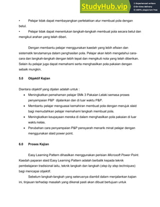 • Pelajar tidak dapat membayangkan perletakkan atur membuat pola dengan
betul.
• Pelajar tidak dapat menentukan langkah-langkah membuat pola secara betul dan
mengikut arahan yang telah diberi.
Dengan membantu pelajar menggunakan kaedah yang lebih efisien dan
sistematik terutamanya dalam penghasilan pola. Pelajar akan lebih mengetahui cara-
cara dan langkah-langkah dengan lebih tepat dan mengikuti nota yang telah diberikan.
Selain itu pelajar juga dapat memahami serta menghasilkan pola pakaian dengan
sebaik mungkin.
5.0 Objektif Kajian
Diantara objektif yang dijalan adalah untuk :
 Meningkatkan pemahaman pelajar SMk 3 Pakaian Lelaki semasa proses
penyampaian P&P dijalankan dan di luar waktu P&P.
 Membantu pelajar menguasai kemahiran membuat pola dengan merujuk slaid
bagi memudahkan pelajar memahami langkah membuat pola.
 Meningkatkan keupayaan mereka di dalam menghasilkan pola pakaian di luar
waktu kelas.
 Perubahan cara penyampaian P&P pensyarah menarik minat pelajar dengan
menggunakan slaid power point.
6.0 Proses Kajian
Easy Learning Pattern dihasilkan menggunakan perisian Microsoft Power Point.
Kaedah paparan slaid Easy Learning Pattern adalah berbalik kepada teknik
pembelajaran tradisional iaitu, teknik langkah dan langkah (step by step techniques)
bagi mencapai objektif.
Sebelum langkah-langkah yang seterusnya diambil dalam menjalankan kajian
ini, tinjauan terhadap masalah yang dikenal pasti akan dibuat bertujuan untuk
 