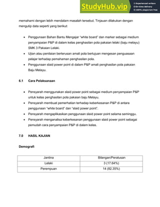 memahami dengan lebih mendalam masalah tersebut. Tinjauan dilakukan dengan
mengutip data seperti yang berikut:
 Penggunaan Bahan Bantu Mengajar “white board” dan marker sebagai medium
penyampaian P&P di dalam kelas penghasilan pola pakaian lelaki (baju melayu)
SMK 3 Pakaian Lelaki.
 Ujian atau penilaian berterusan amali pola bertujuan mengesan penguasaan
pelajar terhadap pemahaman penghasilan pola.
 Penggunaan slaid power point di dalam P&P amali penghasilan pola pakaian
Baju Melayu.
6.1 Cara Pelaksanaan
 Pensyarah menggunakan slaid power point sebagai medium penyampaian P&P
untuk kelas penghasilan pola pakaian baju Melayu.
 Pensyarah membuat pemerhatian terhadap keberkesanan P&P di antara
penggunaan “white board” dan “slaid power point”.
 Pensyarah mengaplikasikan penggunaan slaid power point selama seminggu.
 Pensyarah menganalisa keberkesanan penggunaan slaid power point sebagai
pemudah cara penyampaian P&P di dalam kelas.
7.0 HASIL KAJIAN
Demografi
Jantina Bilangan/Peratusan
Lelaki 3 (17.64%)
Perempuan 14 (82.35%)
 
