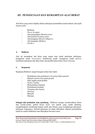 Alat Berat dan Pemindahan Tanah Mekanis (Diktat Kuliah Untuk Mahasiswa Page 24
Jurusan Teknik Sipil Universitas Negeri Malang (UM) 2009)
Hak Cipta © Sonny Wedhanto (dosen Jrs. Teknik Sipil- FT UM - E-mail: s_wedhanto@yahoo.co.id
III PENGGUNAAN DAN KEMAMPUAN ALAT BERAT
Alat berat yang umum dipakai dalam pekerjaan pemindahan tanah mekanis ada tujuh
macam yaitu:
- Buldoser
- Power Scrapper
- Alat pengangkut (Hauling units)
- Alat pemuat (Loading units)
- Alat penggaru (Rooters/ Rippers)
- Alat penggilas (Rollers)
- Graders
A. Buldoser
Alat ini merupakan alat berat yang sangat kuat untuk pekerjaan pekerjaan:
penggalian tanah (excavator), mendorong tanah, menggusur tanah (dozer),
membantu pekerjaan alat-alata muat, dan pembersihan lokasi (land clearing).
1. Kegunaan
Kegunaan Buldoser sangat beragam antara lain untuk:
- Pembabatan atau penebasan (cleraring) lokasi proyek.
- Merintis (pioneering) jalan proyek.
- Gali/ angkut jarak pendek.
- Pusher loading.
- Menyebarkan material.
- Penimbunan kembali.
- Trimming dan sloping
- Ditching
- Menarik
- Memuat.
Sebagai alat pembabat atau penebang, Buldoser mampu membersihkan lokasi
dari semak-semak, pohon besar/ kecil, sisa pohon yang sudah ditebang,
menghilangkan/ membuang bagian tanah atau batuan yang menghalangi pekerjaan-
pekerjaan selanjutnya. Seluruh pekerjaan ini dapat dikerjakan sebelum pemindahan
tanah itu sendiri dilakukan atau dikerjakan bersama-sama.
 