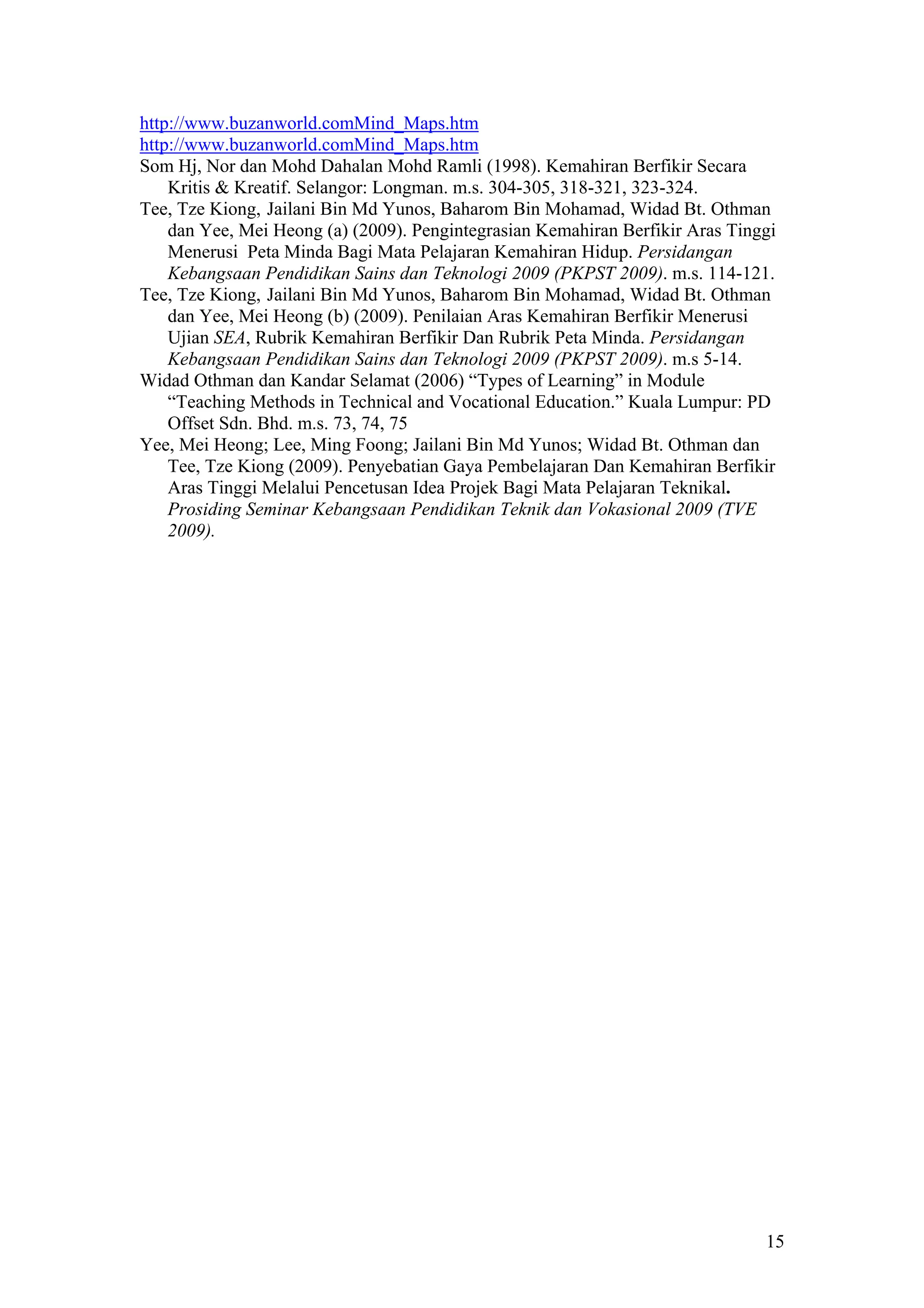 http://www.buzanworld.comMind_Maps.htm
http://www.buzanworld.comMind_Maps.htm
Som Hj, Nor dan Mohd Dahalan Mohd Ramli (1998). Kemahiran Berfikir Secara
Kritis & Kreatif. Selangor: Longman. m.s. 304-305, 318-321, 323-324.
Tee, Tze Kiong, Jailani Bin Md Yunos, Baharom Bin Mohamad, Widad Bt. Othman
dan Yee, Mei Heong (a) (2009). Pengintegrasian Kemahiran Berfikir Aras Tinggi
Menerusi Peta Minda Bagi Mata Pelajaran Kemahiran Hidup. Persidangan
Kebangsaan Pendidikan Sains dan Teknologi 2009 (PKPST 2009). m.s. 114-121.
Tee, Tze Kiong, Jailani Bin Md Yunos, Baharom Bin Mohamad, Widad Bt. Othman
dan Yee, Mei Heong (b) (2009). Penilaian Aras Kemahiran Berfikir Menerusi
Ujian SEA, Rubrik Kemahiran Berfikir Dan Rubrik Peta Minda. Persidangan
Kebangsaan Pendidikan Sains dan Teknologi 2009 (PKPST 2009). m.s 5-14.
Widad Othman dan Kandar Selamat (2006) “Types of Learning” in Module
“Teaching Methods in Technical and Vocational Education.” Kuala Lumpur: PD
Offset Sdn. Bhd. m.s. 73, 74, 75
Yee, Mei Heong; Lee, Ming Foong; Jailani Bin Md Yunos; Widad Bt. Othman dan
Tee, Tze Kiong (2009). Penyebatian Gaya Pembelajaran Dan Kemahiran Berfikir
Aras Tinggi Melalui Pencetusan Idea Projek Bagi Mata Pelajaran Teknikal.
Prosiding Seminar Kebangsaan Pendidikan Teknik dan Vokasional 2009 (TVE
2009).
15
 