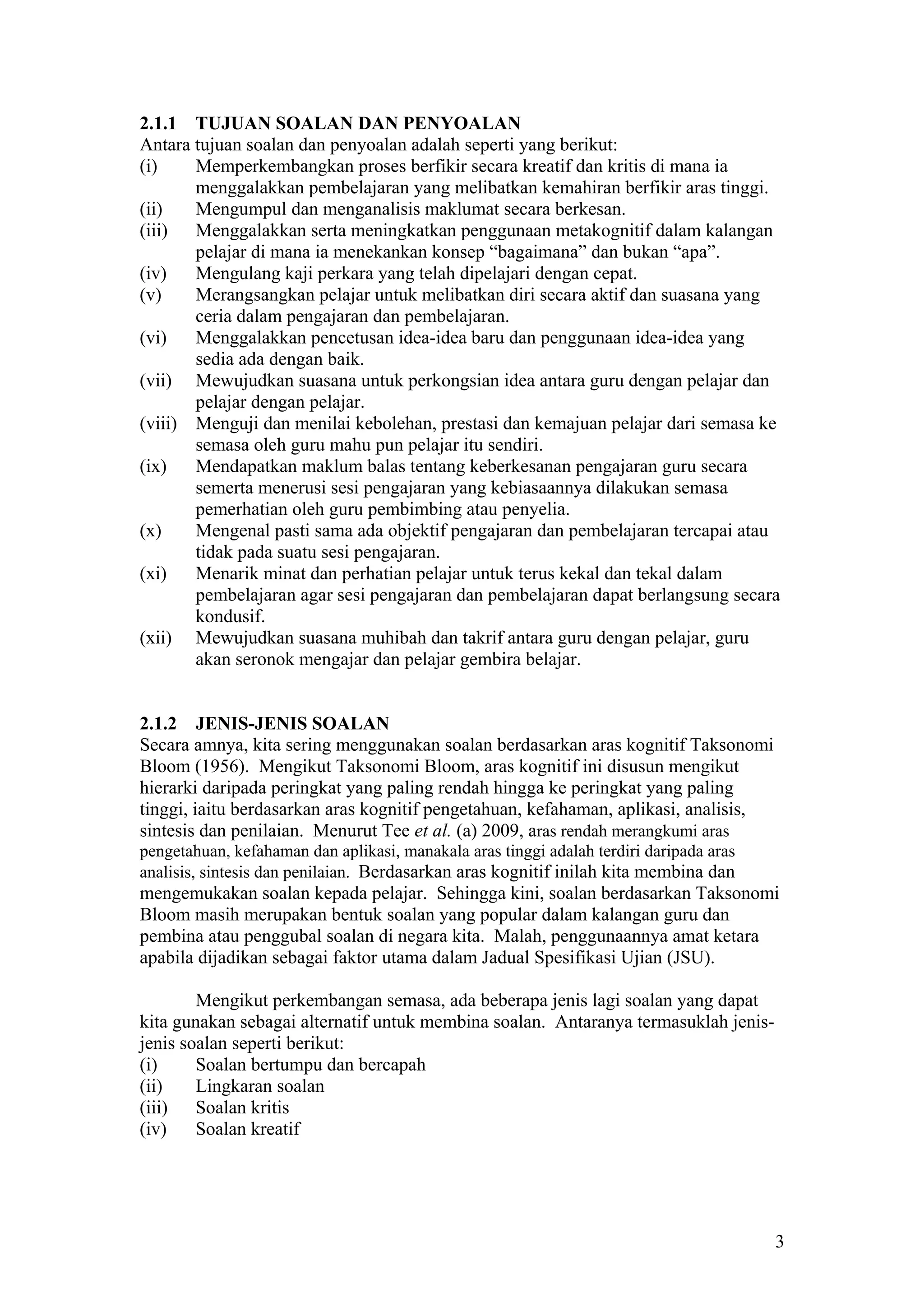 2.1.1 TUJUAN SOALAN DAN PENYOALAN
Antara tujuan soalan dan penyoalan adalah seperti yang berikut:
(i) Memperkembangkan proses berfikir secara kreatif dan kritis di mana ia
menggalakkan pembelajaran yang melibatkan kemahiran berfikir aras tinggi.
(ii) Mengumpul dan menganalisis maklumat secara berkesan.
(iii) Menggalakkan serta meningkatkan penggunaan metakognitif dalam kalangan
pelajar di mana ia menekankan konsep “bagaimana” dan bukan “apa”.
(iv) Mengulang kaji perkara yang telah dipelajari dengan cepat.
(v) Merangsangkan pelajar untuk melibatkan diri secara aktif dan suasana yang
ceria dalam pengajaran dan pembelajaran.
(vi) Menggalakkan pencetusan idea-idea baru dan penggunaan idea-idea yang
sedia ada dengan baik.
(vii) Mewujudkan suasana untuk perkongsian idea antara guru dengan pelajar dan
pelajar dengan pelajar.
(viii) Menguji dan menilai kebolehan, prestasi dan kemajuan pelajar dari semasa ke
semasa oleh guru mahu pun pelajar itu sendiri.
(ix) Mendapatkan maklum balas tentang keberkesanan pengajaran guru secara
semerta menerusi sesi pengajaran yang kebiasaannya dilakukan semasa
pemerhatian oleh guru pembimbing atau penyelia.
(x) Mengenal pasti sama ada objektif pengajaran dan pembelajaran tercapai atau
tidak pada suatu sesi pengajaran.
(xi) Menarik minat dan perhatian pelajar untuk terus kekal dan tekal dalam
pembelajaran agar sesi pengajaran dan pembelajaran dapat berlangsung secara
kondusif.
(xii) Mewujudkan suasana muhibah dan takrif antara guru dengan pelajar, guru
akan seronok mengajar dan pelajar gembira belajar.
2.1.2 JENIS-JENIS SOALAN
Secara amnya, kita sering menggunakan soalan berdasarkan aras kognitif Taksonomi
Bloom (1956). Mengikut Taksonomi Bloom, aras kognitif ini disusun mengikut
hierarki daripada peringkat yang paling rendah hingga ke peringkat yang paling
tinggi, iaitu berdasarkan aras kognitif pengetahuan, kefahaman, aplikasi, analisis,
sintesis dan penilaian. Menurut Tee et al. (a) 2009, aras rendah merangkumi aras
pengetahuan, kefahaman dan aplikasi, manakala aras tinggi adalah terdiri daripada aras
analisis, sintesis dan penilaian. Berdasarkan aras kognitif inilah kita membina dan
mengemukakan soalan kepada pelajar. Sehingga kini, soalan berdasarkan Taksonomi
Bloom masih merupakan bentuk soalan yang popular dalam kalangan guru dan
pembina atau penggubal soalan di negara kita. Malah, penggunaannya amat ketara
apabila dijadikan sebagai faktor utama dalam Jadual Spesifikasi Ujian (JSU).
Mengikut perkembangan semasa, ada beberapa jenis lagi soalan yang dapat
kita gunakan sebagai alternatif untuk membina soalan. Antaranya termasuklah jenis-
jenis soalan seperti berikut:
(i) Soalan bertumpu dan bercapah
(ii) Lingkaran soalan
(iii) Soalan kritis
(iv) Soalan kreatif
3
 