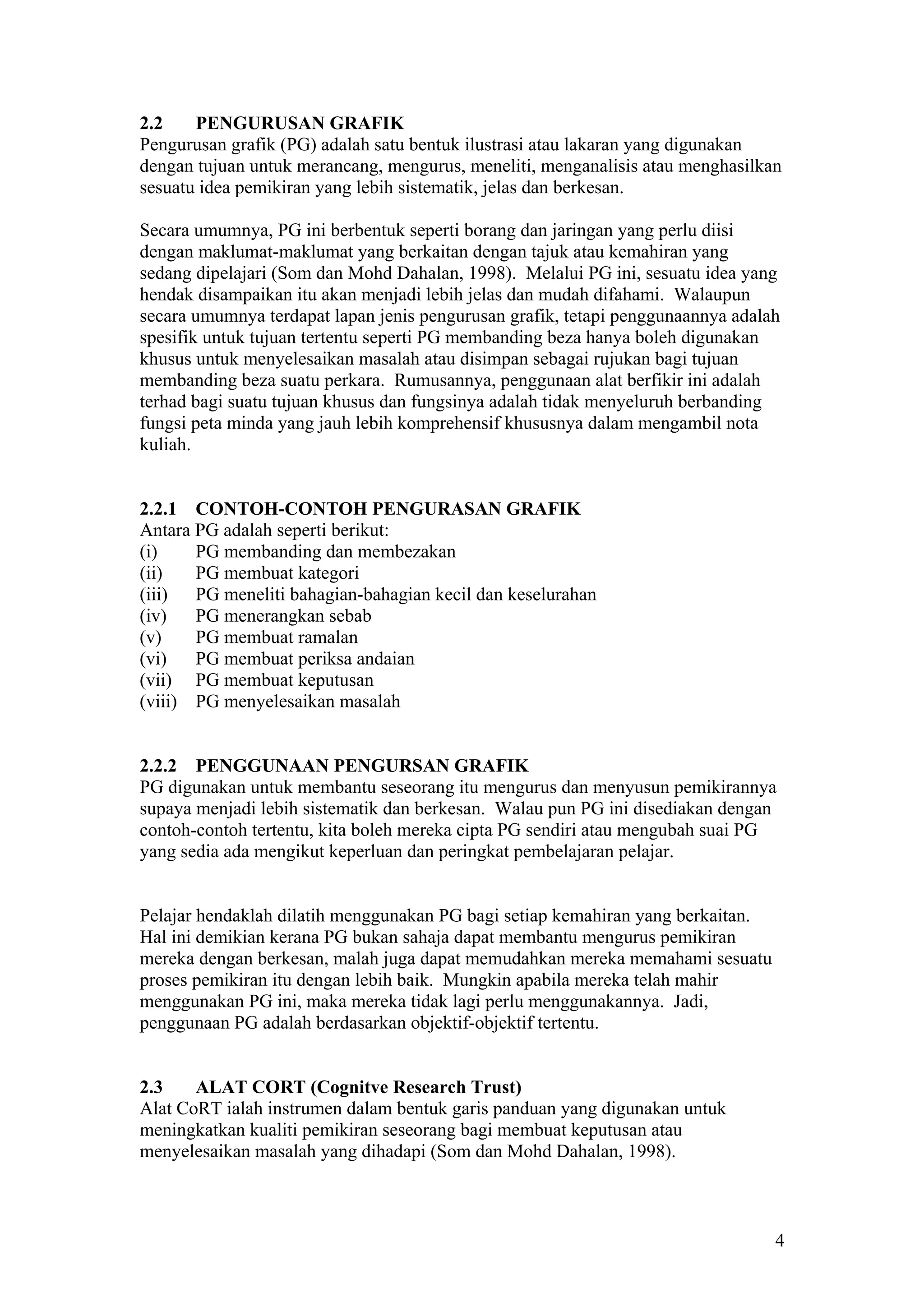 2.2 PENGURUSAN GRAFIK
Pengurusan grafik (PG) adalah satu bentuk ilustrasi atau lakaran yang digunakan
dengan tujuan untuk merancang, mengurus, meneliti, menganalisis atau menghasilkan
sesuatu idea pemikiran yang lebih sistematik, jelas dan berkesan.
Secara umumnya, PG ini berbentuk seperti borang dan jaringan yang perlu diisi
dengan maklumat-maklumat yang berkaitan dengan tajuk atau kemahiran yang
sedang dipelajari (Som dan Mohd Dahalan, 1998). Melalui PG ini, sesuatu idea yang
hendak disampaikan itu akan menjadi lebih jelas dan mudah difahami. Walaupun
secara umumnya terdapat lapan jenis pengurusan grafik, tetapi penggunaannya adalah
spesifik untuk tujuan tertentu seperti PG membanding beza hanya boleh digunakan
khusus untuk menyelesaikan masalah atau disimpan sebagai rujukan bagi tujuan
membanding beza suatu perkara. Rumusannya, penggunaan alat berfikir ini adalah
terhad bagi suatu tujuan khusus dan fungsinya adalah tidak menyeluruh berbanding
fungsi peta minda yang jauh lebih komprehensif khususnya dalam mengambil nota
kuliah.
2.2.1 CONTOH-CONTOH PENGURASAN GRAFIK
Antara PG adalah seperti berikut:
(i) PG membanding dan membezakan
(ii) PG membuat kategori
(iii) PG meneliti bahagian-bahagian kecil dan keselurahan
(iv) PG menerangkan sebab
(v) PG membuat ramalan
(vi) PG membuat periksa andaian
(vii) PG membuat keputusan
(viii) PG menyelesaikan masalah
2.2.2 PENGGUNAAN PENGURSAN GRAFIK
PG digunakan untuk membantu seseorang itu mengurus dan menyusun pemikirannya
supaya menjadi lebih sistematik dan berkesan. Walau pun PG ini disediakan dengan
contoh-contoh tertentu, kita boleh mereka cipta PG sendiri atau mengubah suai PG
yang sedia ada mengikut keperluan dan peringkat pembelajaran pelajar.
Pelajar hendaklah dilatih menggunakan PG bagi setiap kemahiran yang berkaitan.
Hal ini demikian kerana PG bukan sahaja dapat membantu mengurus pemikiran
mereka dengan berkesan, malah juga dapat memudahkan mereka memahami sesuatu
proses pemikiran itu dengan lebih baik. Mungkin apabila mereka telah mahir
menggunakan PG ini, maka mereka tidak lagi perlu menggunakannya. Jadi,
penggunaan PG adalah berdasarkan objektif-objektif tertentu.
2.3 ALAT CORT (Cognitve Research Trust)
Alat CoRT ialah instrumen dalam bentuk garis panduan yang digunakan untuk
meningkatkan kualiti pemikiran seseorang bagi membuat keputusan atau
menyelesaikan masalah yang dihadapi (Som dan Mohd Dahalan, 1998).
4
 