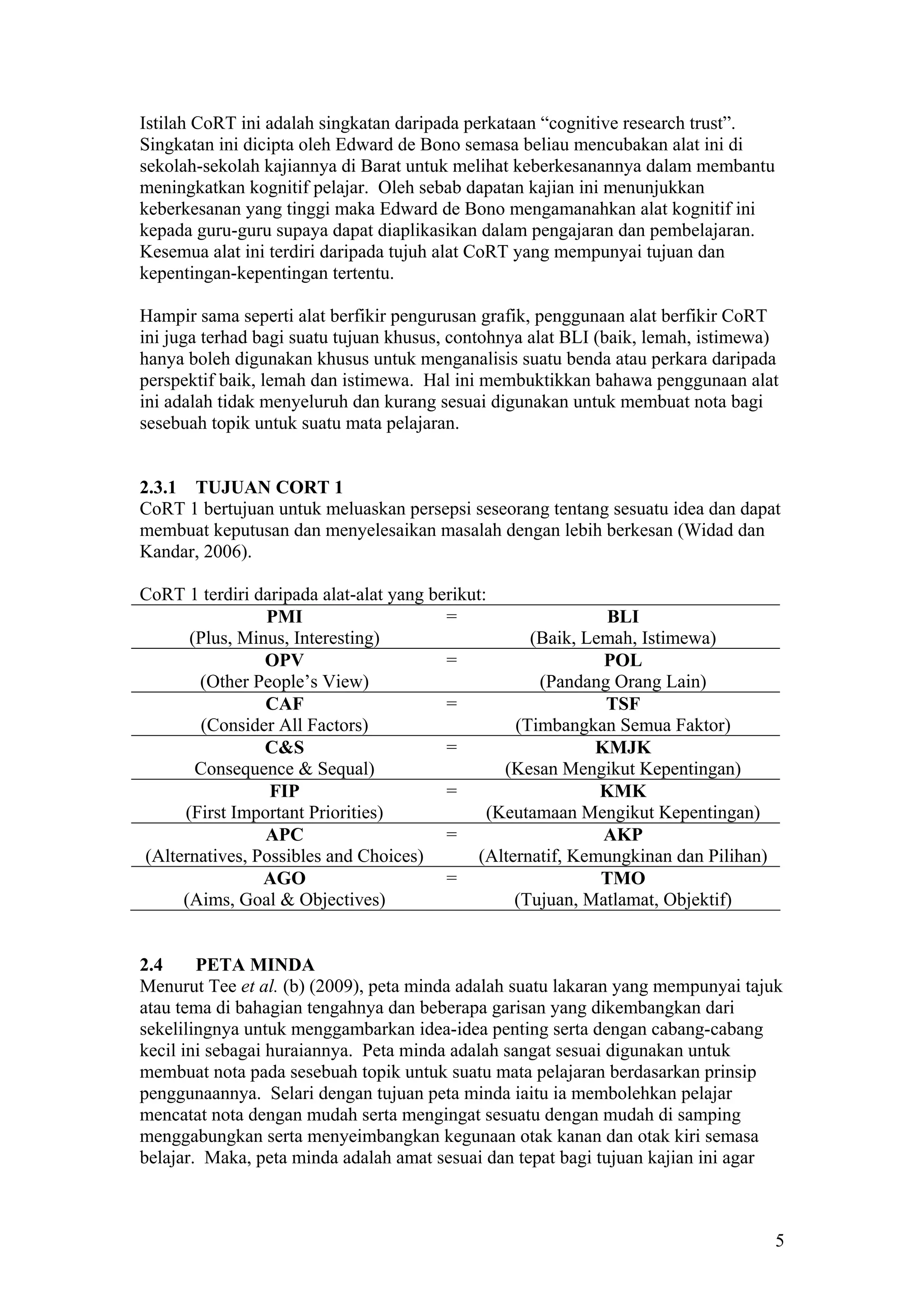 Istilah CoRT ini adalah singkatan daripada perkataan “cognitive research trust”.
Singkatan ini dicipta oleh Edward de Bono semasa beliau mencubakan alat ini di
sekolah-sekolah kajiannya di Barat untuk melihat keberkesanannya dalam membantu
meningkatkan kognitif pelajar. Oleh sebab dapatan kajian ini menunjukkan
keberkesanan yang tinggi maka Edward de Bono mengamanahkan alat kognitif ini
kepada guru-guru supaya dapat diaplikasikan dalam pengajaran dan pembelajaran.
Kesemua alat ini terdiri daripada tujuh alat CoRT yang mempunyai tujuan dan
kepentingan-kepentingan tertentu.
Hampir sama seperti alat berfikir pengurusan grafik, penggunaan alat berfikir CoRT
ini juga terhad bagi suatu tujuan khusus, contohnya alat BLI (baik, lemah, istimewa)
hanya boleh digunakan khusus untuk menganalisis suatu benda atau perkara daripada
perspektif baik, lemah dan istimewa. Hal ini membuktikkan bahawa penggunaan alat
ini adalah tidak menyeluruh dan kurang sesuai digunakan untuk membuat nota bagi
sesebuah topik untuk suatu mata pelajaran.
2.3.1 TUJUAN CORT 1
CoRT 1 bertujuan untuk meluaskan persepsi seseorang tentang sesuatu idea dan dapat
membuat keputusan dan menyelesaikan masalah dengan lebih berkesan (Widad dan
Kandar, 2006).
CoRT 1 terdiri daripada alat-alat yang berikut:
PMI
(Plus, Minus, Interesting)
= BLI
(Baik, Lemah, Istimewa)
OPV
(Other People’s View)
= POL
(Pandang Orang Lain)
CAF
(Consider All Factors)
= TSF
(Timbangkan Semua Faktor)
C&S
Consequence & Sequal)
= KMJK
(Kesan Mengikut Kepentingan)
FIP
(First Important Priorities)
= KMK
(Keutamaan Mengikut Kepentingan)
APC
(Alternatives, Possibles and Choices)
= AKP
(Alternatif, Kemungkinan dan Pilihan)
AGO
(Aims, Goal & Objectives)
= TMO
(Tujuan, Matlamat, Objektif)
2.4 PETA MINDA
Menurut Tee et al. (b) (2009), peta minda adalah suatu lakaran yang mempunyai tajuk
atau tema di bahagian tengahnya dan beberapa garisan yang dikembangkan dari
sekelilingnya untuk menggambarkan idea-idea penting serta dengan cabang-cabang
kecil ini sebagai huraiannya. Peta minda adalah sangat sesuai digunakan untuk
membuat nota pada sesebuah topik untuk suatu mata pelajaran berdasarkan prinsip
penggunaannya. Selari dengan tujuan peta minda iaitu ia membolehkan pelajar
mencatat nota dengan mudah serta mengingat sesuatu dengan mudah di samping
menggabungkan serta menyeimbangkan kegunaan otak kanan dan otak kiri semasa
belajar. Maka, peta minda adalah amat sesuai dan tepat bagi tujuan kajian ini agar
5
 