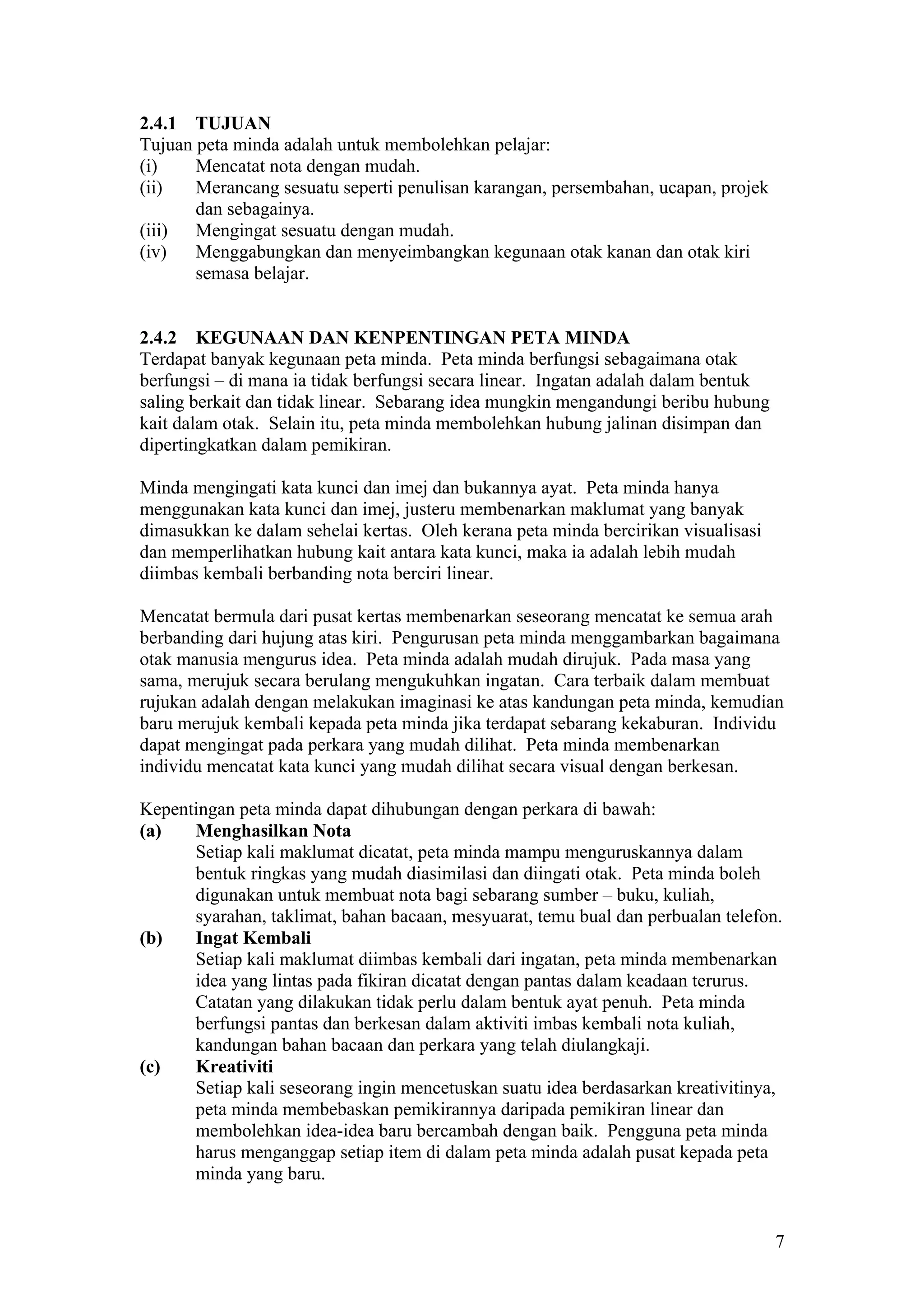 2.4.1 TUJUAN
Tujuan peta minda adalah untuk membolehkan pelajar:
(i) Mencatat nota dengan mudah.
(ii) Merancang sesuatu seperti penulisan karangan, persembahan, ucapan, projek
dan sebagainya.
(iii) Mengingat sesuatu dengan mudah.
(iv) Menggabungkan dan menyeimbangkan kegunaan otak kanan dan otak kiri
semasa belajar.
2.4.2 KEGUNAAN DAN KENPENTINGAN PETA MINDA
Terdapat banyak kegunaan peta minda. Peta minda berfungsi sebagaimana otak
berfungsi – di mana ia tidak berfungsi secara linear. Ingatan adalah dalam bentuk
saling berkait dan tidak linear. Sebarang idea mungkin mengandungi beribu hubung
kait dalam otak. Selain itu, peta minda membolehkan hubung jalinan disimpan dan
dipertingkatkan dalam pemikiran.
Minda mengingati kata kunci dan imej dan bukannya ayat. Peta minda hanya
menggunakan kata kunci dan imej, justeru membenarkan maklumat yang banyak
dimasukkan ke dalam sehelai kertas. Oleh kerana peta minda bercirikan visualisasi
dan memperlihatkan hubung kait antara kata kunci, maka ia adalah lebih mudah
diimbas kembali berbanding nota berciri linear.
Mencatat bermula dari pusat kertas membenarkan seseorang mencatat ke semua arah
berbanding dari hujung atas kiri. Pengurusan peta minda menggambarkan bagaimana
otak manusia mengurus idea. Peta minda adalah mudah dirujuk. Pada masa yang
sama, merujuk secara berulang mengukuhkan ingatan. Cara terbaik dalam membuat
rujukan adalah dengan melakukan imaginasi ke atas kandungan peta minda, kemudian
baru merujuk kembali kepada peta minda jika terdapat sebarang kekaburan. Individu
dapat mengingat pada perkara yang mudah dilihat. Peta minda membenarkan
individu mencatat kata kunci yang mudah dilihat secara visual dengan berkesan.
Kepentingan peta minda dapat dihubungan dengan perkara di bawah:
(a) Menghasilkan Nota
Setiap kali maklumat dicatat, peta minda mampu menguruskannya dalam
bentuk ringkas yang mudah diasimilasi dan diingati otak. Peta minda boleh
digunakan untuk membuat nota bagi sebarang sumber – buku, kuliah,
syarahan, taklimat, bahan bacaan, mesyuarat, temu bual dan perbualan telefon.
(b) Ingat Kembali
Setiap kali maklumat diimbas kembali dari ingatan, peta minda membenarkan
idea yang lintas pada fikiran dicatat dengan pantas dalam keadaan terurus.
Catatan yang dilakukan tidak perlu dalam bentuk ayat penuh. Peta minda
berfungsi pantas dan berkesan dalam aktiviti imbas kembali nota kuliah,
kandungan bahan bacaan dan perkara yang telah diulangkaji.
(c) Kreativiti
Setiap kali seseorang ingin mencetuskan suatu idea berdasarkan kreativitinya,
peta minda membebaskan pemikirannya daripada pemikiran linear dan
membolehkan idea-idea baru bercambah dengan baik. Pengguna peta minda
harus menganggap setiap item di dalam peta minda adalah pusat kepada peta
minda yang baru.
7
 