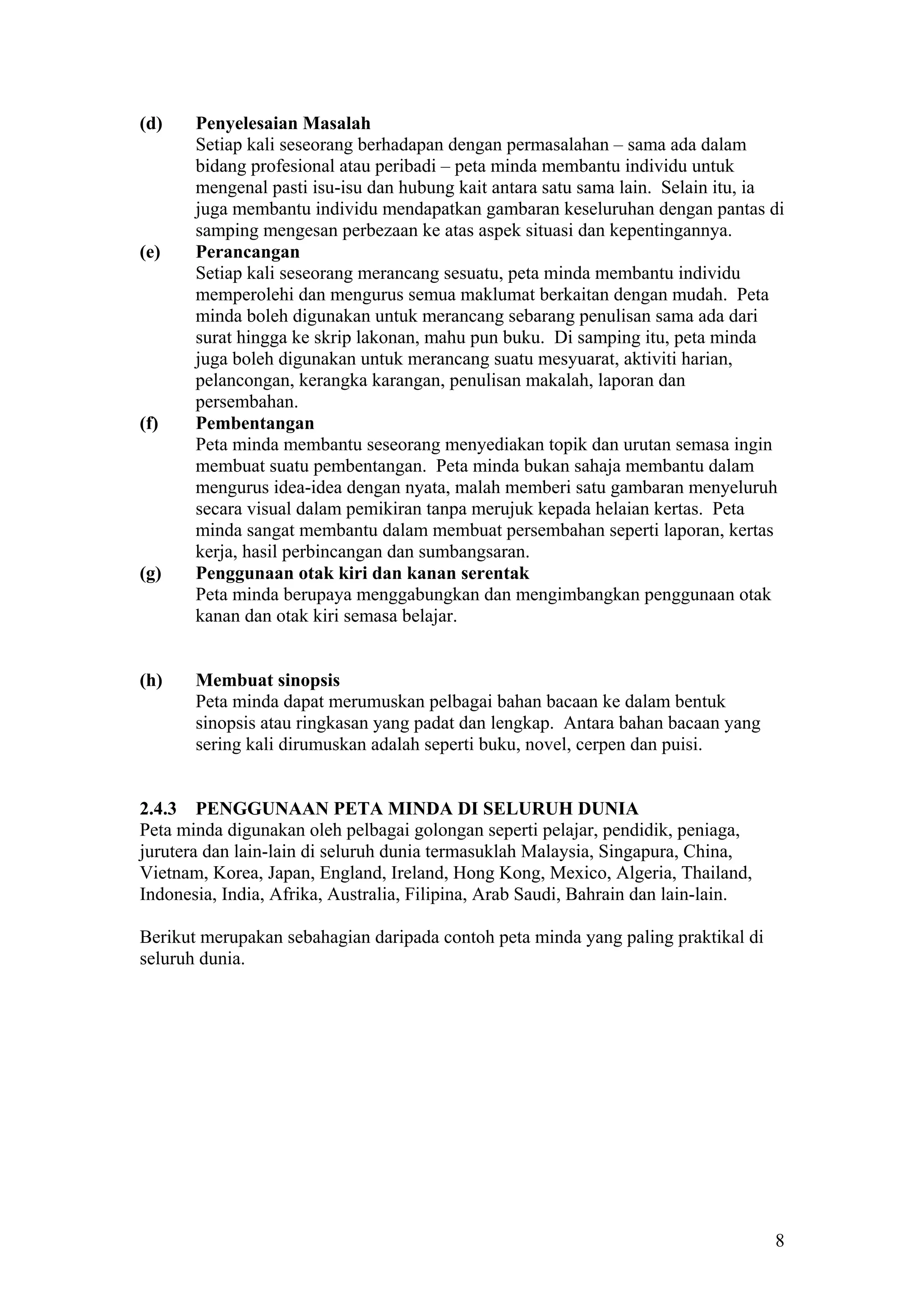 (d) Penyelesaian Masalah
Setiap kali seseorang berhadapan dengan permasalahan – sama ada dalam
bidang profesional atau peribadi – peta minda membantu individu untuk
mengenal pasti isu-isu dan hubung kait antara satu sama lain. Selain itu, ia
juga membantu individu mendapatkan gambaran keseluruhan dengan pantas di
samping mengesan perbezaan ke atas aspek situasi dan kepentingannya.
(e) Perancangan
Setiap kali seseorang merancang sesuatu, peta minda membantu individu
memperolehi dan mengurus semua maklumat berkaitan dengan mudah. Peta
minda boleh digunakan untuk merancang sebarang penulisan sama ada dari
surat hingga ke skrip lakonan, mahu pun buku. Di samping itu, peta minda
juga boleh digunakan untuk merancang suatu mesyuarat, aktiviti harian,
pelancongan, kerangka karangan, penulisan makalah, laporan dan
persembahan.
(f) Pembentangan
Peta minda membantu seseorang menyediakan topik dan urutan semasa ingin
membuat suatu pembentangan. Peta minda bukan sahaja membantu dalam
mengurus idea-idea dengan nyata, malah memberi satu gambaran menyeluruh
secara visual dalam pemikiran tanpa merujuk kepada helaian kertas. Peta
minda sangat membantu dalam membuat persembahan seperti laporan, kertas
kerja, hasil perbincangan dan sumbangsaran.
(g) Penggunaan otak kiri dan kanan serentak
Peta minda berupaya menggabungkan dan mengimbangkan penggunaan otak
kanan dan otak kiri semasa belajar.
(h) Membuat sinopsis
Peta minda dapat merumuskan pelbagai bahan bacaan ke dalam bentuk
sinopsis atau ringkasan yang padat dan lengkap. Antara bahan bacaan yang
sering kali dirumuskan adalah seperti buku, novel, cerpen dan puisi.
2.4.3 PENGGUNAAN PETA MINDA DI SELURUH DUNIA
Peta minda digunakan oleh pelbagai golongan seperti pelajar, pendidik, peniaga,
jurutera dan lain-lain di seluruh dunia termasuklah Malaysia, Singapura, China,
Vietnam, Korea, Japan, England, Ireland, Hong Kong, Mexico, Algeria, Thailand,
Indonesia, India, Afrika, Australia, Filipina, Arab Saudi, Bahrain dan lain-lain.
Berikut merupakan sebahagian daripada contoh peta minda yang paling praktikal di
seluruh dunia.
8
 
