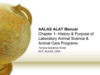 AALAS ALAT Manual
Chapter 1- History & Purpose of
Laboratory Animal Science &
Animal Care Programs
Tamara Goodman Kuhel
RVT, RLATG, CPIA
 