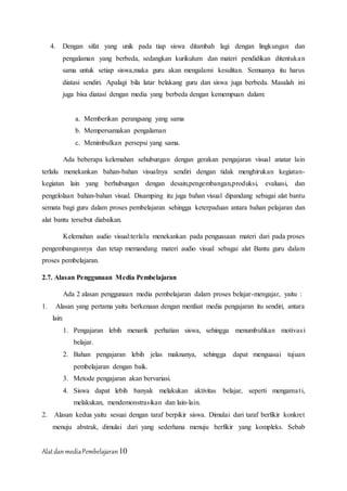 AlatdanmediaPembelajaran10
4. Dengan sifat yang unik pada tiap siswa ditambah lagi dengan lingkungan dan
pengalaman yang berbeda, sedangkan kurikulum dan materi pendidikan ditentukan
sama untuk setiap siswa,maka guru akan mengalami kesulitan. Semuanya itu harus
diatasi sendiri. Apalagi bila latar belakang guru dan siswa juga berbeda. Masalah ini
juga bisa diatasi dengan media yang berbeda dengan kemempuan dalam:
a. Memberikan perangsang yang sama
b. Mempersamakan pengalaman
c. Menimbulkan persepsi yang sama.
Ada beberapa kelemahan sehubungan dengan gerakan pengajaran visual anatar lain
terlalu menekankan bahan-bahan visualnya sendiri dengan tidak menghirukan kegiatan-
kegiatan lain yang berhubungan dengan desain,pengembangan,produksi, evaluasi, dan
pengelolaan bahan-bahan visual. Disamping itu juga bahan visual dipandang sebagai alat bantu
semata bagi guru dalam proses pembelajaran sehingga keterpaduan antara bahan pelajaran dan
alat bantu tersebut diabaikan.
Kelemahan audio visual:terlalu menekankan pada penguasaan materi dari pada proses
pengembangannya dan tetap memandang materi audio visual sebagai alat Bantu guru dalam
proses pembelajaran.
2.7. Alasan Penggunaan Media Pembelajaran
Ada 2 alasan penggunaan media pembelajaran dalam proses belajar-mengajar, yaitu :
1. Alasan yang pertama yaitu berkenaan dengan menfaat media pengajaran itu sendiri, antara
lain:
1. Pengajaran lebih menarik perhatian siswa, sehingga menumbuhkan motivasi
belajar.
2. Bahan pengajaran lebih jelas maknanya, sehingga dapat menguasai tujuan
pembelajaran dengan baik.
3. Metode pengajaran akan bervariasi.
4. Siswa dapat lebih banyak melakukan aktivitas belajar, seperti mengamati,
melakukan, mendemonstrasikan dan lain-lain.
2. Alasan kedua yaitu sesuai dengan taraf berpikir siswa. Dimulai dari taraf berfikir konkret
menuju abstrak, dimulai dari yang sederhana menuju berfikir yang kompleks. Sebab
 