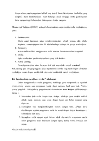 AlatdanmediaPembelajaran11
dengan adanya media pengajaran hal-hal yang abstrak dapat dikonkretkan, dan hal-hal yang
kompleks dapat disederhanakan. Itulah beberapa alasan mengapa media pembelajaran
dapat mempertinggi keberhasilan dalam proses belajar mengajar.
Menurut Arif Sadiman (1996:89) terdapat beberapa alasan orang memilih media pembelajaran,
yaitu :
1. Demonstration.
Media dapat digunakan untuk mendemonstrasikan sebuah konsep, alat, objek,
kegunaan, cara mengoperasikan dll. Media berfungsi sebagai alat peraga pembelajaran.
2. Familiarity.
Karena sudah terbiasa menggunkaan media tersebut dan merasa sudah menguasai.
3. Clarity.
Ingin memberikan gambaran/penjelasan yang lebih konkret.
4. Active Learning.
Guru dapat membuat siswa berperan aktif baik secara fisik, mental, emosional.
Jadi, seorang guru sebagai pengguna harus dapat memilih media yang tepat dengan kebutuhan
pembelajran sesuai dengan karakteristik siswa dan karakteristik materi pembelajaran.
2.8. Prinsip-prinsip pemilihan Media Pembelajaran
Dalam menggunanakan media pengajaran, hendaknya guru memperhatikan sejumlah
prinsip-prinsip tertentu agar penggunaan Media dapat mencapai hasil yang baik. Prinsip-
prinsip yang baik. Prinsip-prinsip yang dimaksud dikemukakan Nana Sudjana (1991) sebagai
berikut :
1. Menentukan jenis media dengan tepat. Artinya, sebaiknya guru memilih terlebih
dahulu media manakah yang sesuai dengan tujuan dan bahan pelajaran yang
diajarkan.
2. Menetapkan atau mempertimbangkan subyek dengan tepat. Artinya perlu
diperhitungan apakah penggunaan media itu sesuai dengan tingkat kematangan /
kemampuan anak didik.
3. Menyajikan media dengan tepat. Artinya teknik dan metode penggunaan media
dalam pengajaran harus disesuikan dengan tujuan, bahan, waktu, metodde dan
sarana.
 