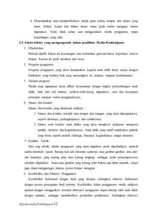 AlatdanmediaPembelajaran12
4. Menempatkan atau memperlihatkan media pada waktu, tempat, dan situasi yang
tepat. Artinya kapan dan dalam situasi mana pada waktu mengajar media
digunakan. Tentu tidak setiap saat menggunakan media pengajaran, tanpa
kepentingan yang jelas.
2.9. Faktor-faktor yang mempengaruhi dalam pemilihan Media Pembelajaran
1. Objektivitas,
Metode dipilih bukan ats kesenangan atau kebutuhan guru,melinkan keperluan sisitem
belajar. Karena itu perlu masukan dari siswa.
2. Program pengajaran
Program pengajaran yang akan disampaikan kepada anak didik harus sesuai dengan
kurikulum yang berlaku baik yang menyangkut isi, struktur, maupun kedalamanya.
3. Sasaran program
Media yang digunakan harus dilihat kesesuainya dengan tingkat perkembangan anak
didik, baik dari sefi bahasa, symbol-simbolyang digunakan, cara dan kecepatan
penyajian maupun waktu penggunakanya.
4. Situasi dan kondisi
Situasi dan kondisi yang dimaksud meliputi :
1. Situasi dan kondisi sekolah atau tempat dan ruangan yang akan dipergunakan,
seperti ukuranya, perlengkapanya dan ventilasinya.
2. Situasi serta kondisi anak didika yang akan mengikuti pelajaran menganai
jumlah, motivasi dan kegairahannya. Anak didik yang sudah melakukan praktik
yang berat, seperti praktik olahraga, biasanya kegairahanya sangat menurun.
5. Kualitas Teknik
Dari segi teknik, media pengajaran yang akan digunkan perlu diperhatikan, apakah
sudah memnuhi syarat. Barang kali ada rekaman audionya atau gambar-gambar atau alat-
alat bantunya yang kurang jelas atau kurang lengkap, sehingga perlu penyempurnaan
sebelum digunakan. Suara atau gambar yang kurang jelas bukan saja tidak menarik, tetapi
juga dapat mengganggu jalanya proses belajar mengajar.
6. Keefektifan dan Efisiensi Penggunaan
Keefektifan berkenaan dengan hasil yang dicapai, sedangkan efisiensi berkenaan
dengan proses pencapaian hasil tertentu. Keefektifan dalam pengguanan media meliputi
apakah dengan menggunkan tersebut informasi pengajaran dapat diserap oleh anak didik
dengan optimal., sehingga menimbulkan perubahan perilakunya. Sedangkan efisiensi
 