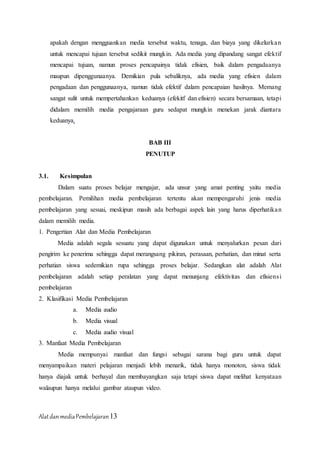 AlatdanmediaPembelajaran13
apakah dengan mengguankan media tersebut waktu, tenaga, dan biaya yang dikelurkan
untuk mencapai tujuan tersebut sedikit mungkin. Ada media yang dipandang sangat efektif
mencapai tujuan, namun proses pencapainya tidak efisien, baik dalam pengadaanya
maupun dipenggunaanya. Demikian pula sebaliknya, ada media yang efisien dalam
pengadaan dan penggunaanya, namun tidak efektif dalam pencapaian hasilnya. Memang
sangat sulit untuk mempertahankan keduanya (efekitf dan efisien) secara bersamaan, tetapi
didalam memilih media pengajaraan guru sedapat mungkin menekan jarak diantara
keduanya.
BAB III
PENUTUP
3.1. Kesimpulan
Dalam suatu proses belajar mengajar, ada unsur yang amat penting yaitu media
pembelajaran. Pemilihan media pembelajaran tertentu akan mempengaruhi jenis media
pembelajaran yang sesuai, meskipun masih ada berbagai aspek lain yang harus diperhatikan
dalam memilih media.
1. Pengertian Alat dan Media Pembelajaran
Media adalah segala sesuatu yang dapat digunakan untuk menyalurkan pesan dari
pengirim ke penerima sehingga dapat merangsang pikiran, perasaan, perhatian, dan minat serta
perhatian siswa sedemikian rupa sehingga proses belajar. Sedangkan alat adalah Alat
pembelajaran adalah setiap peralatan yang dapat menunjang efektivitas dan efisiensi
pembelajaran
2. Klasifikasi Media Pembelajaran
a. Media audio
b. Media visual
c. Media audio visual
3. Manfaat Media Pembelajaran
Media mempunyai manfaat dan fungsi sebagai sarana bagi guru untuk dapat
menyampaikan materi pelajaran menjadi lebih menarik, tidak hanya monoton, siswa tidak
hanya diajak untuk berhayal dan membayangkan saja tetapi siswa dapat melihat kenyataan
walaupun hanya melalui gambar ataupun video.
 