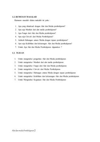 AlatdanmediaPembelajaran2
1.2. RUMUSAN MASALAH
Rumusan masalah dalam makalah ini yaitu :
1. Apa yang dimaksud dengan Alat dan Media pembelajaran?
2. Apa saja Manfaat dari alat media pembelajaran?
3. Apa Fungsi dari Alat dan Media pembelajaran?
4. Apa saja Ciri-ciri dari Media Pembelajaran?
5. Adakah Hubungan antara Media dengan tujuan pembelajaran?
6. Apa saja Kelebihan dan kekurangan Alat dan Media pembelajaran?
7. Untuk Apa Alat dan Media Pembelajaran digunakan ?
1.3. TUJUAN
1. Untuk mengetahui pengertian Alat dan Media pembelajaran
2. Untuk mengetahui Manfaat dari alat media pembelajaran
3. Untuk mengetahui Fungsi dari Alat dan Media pembelajaran
4. Untuk mengetahui Ciri-ciri dari Media Pembelajaran
5. Untuk mengetahui Hubungan antara Media dengan tujuan pembelajaran
6. Untuk mengetahui Kelebihan dan kekurangan Alat dan Media pembelajaran
7. Untuk Mengetahui Kegunaan Alat dan Media Pembelajaran
 