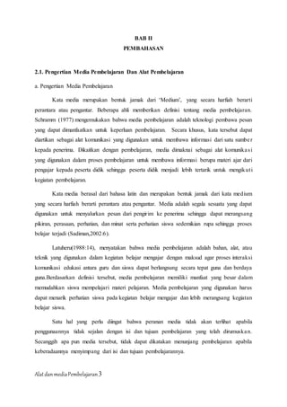 AlatdanmediaPembelajaran3
BAB II
PEMBAHASAN
2.1. Pengertian Media Pembelajaran Dan Alat Pembelajaran
a. Pengertian Media Pembelajaran
Kata media merupakan bentuk jamak dari ‘Medium’, yang secara harfiah berarti
perantara atau pengantar. Beberapa ahli memberikan definisi tentang media pembelajaran.
Schramm (1977) mengemukakan bahwa media pembelajaran adalah teknologi pembawa pesan
yang dapat dimanfaatkan untuk keperluan pembelajaran. Secara khusus, kata tersebut dapat
diartikan sebagai alat komunikasi yang digunakan untuk membawa informasi dari satu sumber
kepada penerima. Dikaitkan dengan pembelajaran, media dimaknai sebagai alat komunikasi
yang digunakan dalam proses pembelajaran untuk membawa informasi berupa materi ajar dari
pengajar kepada peserta didik sehingga peserta didik menjadi lebih tertarik untuk mengikuti
kegiatan pembelajaran.
Kata media berasal dari bahasa latin dan merupakan bentuk jamak dari kata medium
yang secara harfiah berarti perantara atau pengantar. Media adalah segala sesuatu yang dapat
digunakan untuk menyalurkan pesan dari pengirim ke penerima sehingga dapat merangsang
pikiran, perasaan, perhatian, dan minat serta perhatian siswa sedemikian rupa sehingga proses
belajar terjadi (Sadiman,2002:6).
Latuheru(1988:14), menyatakan bahwa media pembelajaran adalah bahan, alat, atau
teknik yang digunakan dalam kegiatan belajar mengajar dengan maksud agar proses interaksi
komunikasi edukasi antara guru dan siswa dapat berlangsung secara tepat guna dan berdaya
guna.Berdasarkan definisi tersebut, media pembelajaran memiliki manfaat yang besar dalam
memudahkan siswa mempelajari materi pelajaran. Media pembelajaran yang digunakan harus
dapat menarik perhatian siswa pada kegiatan belajar mengajar dan lebih merangsang kegiatan
belajar siswa.
Satu hal yang perlu diingat bahwa peranan media tidak akan terlihat apabila
penggunaannya tidak sejalan dengan isi dan tujuan pembelajaran yang telah dirumuskan.
Secanggih apa pun media tersebut, tidak dapat dikatakan menunjang pembelajaran apabila
keberadaannya menyimpang dari isi dan tujuan pembelajarannya.
 