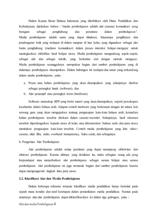 AlatdanmediaPembelajaran4
Dalam Kamus Besar Bahasa Indonesia yang diterbitkan oleh Dinas Pendidikan dan
Kebudayaan, dijelaskan bahwa : “media pembelajaran adalah alat (sarana) komunikasi yang
beragam sebagai penghubung dan perantara dalam pembelajaran”.
Media pembelajaran adalah suatu yang dapat diinderai, khususnya penglihatan dan
pendengaran baik yang terdapat di dalam maupun di luar kelas, yang digunakan sebagai alat
bantu penghubung (medium komunikasi) dalam proses interaksi belajar-mengajar untuk
meningkatkan efektifitas hasil belajar siswa. Media pembelajaran mengandung aspek-aspek;
sebagai alat dan sebagai teknik, yang berkaitan erat dengan metode mengajar.
Media pembelajaran sesungguhnya merupakan bagian dari sumber pembelajaran yang di
dalamnya pembelajaran disampaikan. Dalam hubungan ini terdapat dua unsur yang terkandung
dalam media pembelajaran, yaitu:
a. Pesan atau bahan pembelajaran yang akan disampaikan yang selanjutnya disebut
sebagai perangkat lunak (software), dan
b. Alat penampil atau perangkat keras (hardware).
Software mencakup RPP yang berisi materi yang akan disampaikan, seperti percakapan
keseharian dalam bahasa arab. Adapun contoh hardware yang berkenaan dengan ini antara lain
seorang guru yang akan mengajarkan tentang pengucapan kata-kata bahasa arab, kemudian
bahan pembelajaran tersebut direkam dalam cassete-recorder. Selanjutnya, hasil rekaman
tersebut diperdengarkan kepada siswa di kelas atau laboratorium bahasa arab, dan para siswa
menirukan pengucapan kata-kata tersebut. Contoh media pembelajaran yang lain: video-
cassete, slide film, radio, overhead transparency, buku cetak, dan sebagainya.
b. Pengertian Alat Pembelajaran
Alat pembelajaran adalah setiap peralatan yang dapat menunjang efektivitas dan
efisiensi pembelajaran. Karena sifatnya yang demikian itu, maka sebagian orang ada yang
berpendapat atau menyebutkan alat pembelajaran sebagai sarana belajar atau sarana
pembelajaran. Alat pembelajaran ini juga termasuk bagian dari sumber pembelajaran karena
dapat mempengaruhi tingkah laku para siswa.
2.2. Klasifikasi Alat dan Media Pembelajaran
Dalam beberapa referensi ternyata klasifikasi media pendidikan hanya bertolak pada
sejauh mana kondisi dan taraf ketetapan dalam pemanfaatan media pendidikan. Namun pada
umumnya alat-alat pembelajaran dapat diklasifikasikan ke dalam tiga golongan, yaitu :
 