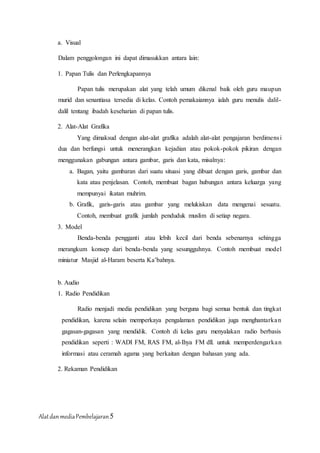 AlatdanmediaPembelajaran5
a. Visual
Dalam penggolongan ini dapat dimasukkan antara lain:
1. Papan Tulis dan Perlengkapannya
Papan tulis merupakan alat yang telah umum dikenal baik oleh guru maupun
murid dan senantiasa tersedia di kelas. Contoh pemakaiannya ialah guru menulis dalil-
dalil tentang ibadah keseharian di papan tulis.
2. Alat-Alat Grafika
Yang dimaksud dengan alat-alat grafika adalah alat-alat pengajaran berdimensi
dua dan berfungsi untuk menerangkan kejadian atau pokok-pokok pikiran dengan
menggunakan gabungan antara gambar, garis dan kata, misalnya:
a. Bagan, yaitu gambaran dari suatu situasi yang dibuat dengan garis, gambar dan
kata atau penjelasan. Contoh, membuat bagan hubungan antara keluarga yang
mempunyai ikatan muhrim.
b. Grafik, garis-garis atau gambar yang melukiskan data mengenai sesuatu.
Contoh, membuat grafik jumlah penduduk muslim di setiap negara.
3. Model
Benda-benda pengganti atau lebih kecil dari benda sebenarnya sehingga
merangkum konsep dari benda-benda yang sesungguhnya. Contoh membuat model
miniatur Masjid al-Haram beserta Ka’bahnya.
b. Audio
1. Radio Pendidikan
Radio menjadi media pendidikan yang berguna bagi semua bentuk dan tingkat
pendidikan, karena selain memperkaya pengalaman pendidikan juga menghantarkan
gagasan-gagasan yang mendidik. Contoh di kelas guru menyalakan radio berbasis
pendidikan seperti : WADI FM, RAS FM, al-Ihya FM dll. untuk memperdengarkan
informasi atau ceramah agama yang berkaitan dengan bahasan yang ada.
2. Rekaman Pendidikan
 