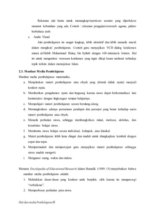 AlatdanmediaPembelajaran6
Rekaman alat bantu untuk menangkap/merekam sesuatu yang diperlukan
menurut kebutuhan yang ada. Contoh : rekaman pengajian/ceramah agama, pidato
berbahasa arab.
c. Audio Visual
Alat pembelajaran ini sangat lengkap, lebih aktraktif dan lebih menarik murid
dalam mengikuti pembelajaran. Contoh guru menyajikan VCD dialog keislaman
antara al-Habib Muhammad Rizieq bin Syihab dengan 160 misionaris kristen. Hal
ini untuk mengetahui wawasan keislaman yang ingin dikaji kaum nashrani terhadap
topik terkini dalam memojokan Islam.
2.3. Manfaat Media Pembelajaran
Manfaat media pembelajaran matematika.
a. Menjelaskan materi pembelajaran atau obyek yang abstrak (tidak nyata) menjadi
konkret nyata.
b. Memberikan pengalaman nyata dan langsung karena siswa dapat berkomunikasi dan
berinteraksi dengan lingkungan tempat belajarnya.
c. Mempelajari materi pembelajaran secara berulang-ulang.
d. Memungkinkan adanya persamaan pendapat dan persepsi yang benar terhadap suatu
materi pembelajaran atau obyek.
e. Menarik perhatian siswa, sehingga membangkitkan minat, motivasi, aktivitas, dan
kreativitas belajar siswa.
f. Membantu siswa belajar secara individual, kelmpok, atau klasikal.
g. Materi pembelajaran lebih lama diingat dan mudah untuk diungkapkan kembali dengan
cepat dan tepat.
h. Mempermudah dan mempercepat guru menyajikan materi pembelajaran sehingga
siswa mudah mengerti.
i. Mengatasi ruang, waktu dan indera.
Menurut Encylopedia of Educational Research dalam Humalik (1989: 15) menyebutkan bahwa
manfaat media pembelajaran adalah:
1. Meletakkan dasar-dasar yang konkret unuk berpikir, oleh karena itu mengurangi
“verbalisme”.
2. Memperbesar perhatian para siswa.
 