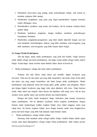 AlatdanmediaPembelajaran7
3. Meletakkan dasar-dasar yang penting untuk perkembangan belajar, oleh karena itu
membuat pelajaran lebih mantap.
4. Memberikan pengalaman yang nyata yang dapat menumbuhkan kegiatan berusaha
sendiri dikalangan siswa.
5. Menumbuhkan pemikiran yang teratur dan kontinyu, hal ini terutama terdapat dalam
gambar hidup.
6. Membantu tumbuhnya pengertian, dengan demikian membantu perkembangan
kemampuan berbahasa.
7. Memberikan pengalaman-pengalaman yang tidak mudah diperoleh dengan cara lain
serta membantu berkembangnya efisiensi yang lebih mendalam serta keragaman yang
lebih mendalam serta keragaman yang lebih banyak dalam belajar.
2.4. Fungsi Media Pembelajaran
Ada dua fungsi utama media pembelajaran yang perlu kita ketahui. Fungsi pertama
media adalah sebagai alat bantu pembelajaran, dan fungsi kedua adalah sebagai media sumber
belajar. Kedua fungsi utama tersebut dapat ditelaah dalam ulasan di bawah ini.
1. Media pembelajaran sebagai alat bantu dalam pembelajaran
Tentunya kita tahu bahwa setiap materi ajar memiliki tingkat kesukaran yang
bervariasi. Pada satu sisi ada materi ajar yang tidak memerlukan alat bantu, tetapi di lain pihak
ada materi ajar yang sangat memerlukan alat bantu berupa media pembelajaran. Media
pembelajaran yang dimaksud antara lain berupa globe, grafik, gambar, dan sebagainya. Materi
ajar dengan tingkat kesukaran yang tinggi tentu sukar dipahami oleh siswa. Tanpa bantuan
media, maka materi ajar menjadi sukar dicerna dan dipahami oleh setiap siswa. Hal ini akan
semakin terasa apabila materi ajar tersebut abstrak dan rumit/kompleks.
Sebagai alat bantu, media mempunyai fungsi melicinkan jalan menuju tercapainya
tujuan pembelajaran. Hal ini dilandasi keyakinan bahwa kegiatan pembelajaran dengan
bantuan media mempertinggi kualitas kegiatan belajar siswa dalam tenggang waktu yang
cukup lama. Itu berarti, kegiatan belajar siswa dengan bantuan media akan menghasilkan
proses dan hasil belajar yang lebih baik daripada tanpa bantuan media.
2. Media pembelajaran sebagai sumber belajar
Sekarang Anda menelaah media sebagai sumber belajar. Sumber belajar adalah segala
sesuatu yang dapat dipergunakan sebagai tempat bahan pembelajaran untuk belajar peserta
 
