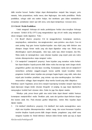 AlatdanmediaPembelajaran8
didik tersebut berasal. Sumber belajar dapat dikelompokkan menjadi lima kategori, yaitu
manusia, buku perpustakaan, media massa, alam lingkungan, dan media pendidikan. Media
pendidikan, sebagai salah satu sumber belajar, ikut membantu guru dalam memudahkan
tercapainya pemahaman materi ajar oleh siswa, serta dapat memperkaya wawasan siswa.
2.5. Ciri-ciri Media Pendidikan
Untuk mengenali beberapa ciri media pembelajaran berikut akan tersajikan beberapa
ciri menurut Gerlach & Ely (1971) yang mengemukakan tiga ciri-ciri media yang merupakan
alasan mengapa media digunakan. Yaitu :
1. Ciri fiksatif (fixative property). Ciri ini menggambarkan kemampuan merekam,
menyimpulkan, melestarikan, dan mengkonstruksi suatu peristiwa atau obyek. Cara ini
amat penting bagi guru karena kejadian-kejadian atau objek yang telah direkam atau
disimpan dengan format media yang ada dapat digunakan setiap saat. Media yang
dikembangkan seperti photography, video tape, audio tape, disket komputer, dan film.
Maka media ini memungkinkan suatu rekaman kejadian yang terjadi pada satu waktu
tertentu ditransportasikan tanpa mengenal waktu.
2. Ciri manipulatif (manipulatif property). Suatu kejadian yang memakan waktu berhari-
hari dapat disajikan kepada peserta didik dalam waktu dua atau tiga menit dengan teknik
pengambilan gambar atau time-lapse recording. Kemampuan media dari ciri manipulatif
memerlukan perhatian sungguh-sungguh karena apabila terjadi kesalahan dalam
pengaturan kembali urutan kejadian atau potongan bagian-bagian yang salah, maka akan
terjadi pula kesalahan penafsiran yang tertentu saja akan membingungkan dan bahkan
menyesatkan sehingga dapat mengubah sikap mereka kearah yang tidak diinginkan.
Praktiknya seperti bagaimana proses larva menjadi kepompong kemudian menjadi kupu-kupu
dapat dipercepat dengan teknik rekaman fotografer di samping itu juga dapat diperlambat
menayangkan kembali hasil rekaman video. Selain itu juga bisa diputar mundur.
Misalnya pula, proses loncat galah atau reaksi kimia dapat diamati melalui bantuan
kemampuan manipulatifdari media. Demikian pula, suatu aksi gerakan dapat direkam dengan
foto kamera untuk foto. Pada rekaman gambar hidup(video, motion film) kejadian dapat
diputar mundur.
3. Ciri disributif (distributive property). Ciri distributif dari media memungkinkan suatu
objek atau kejadian ditrasnspormasikan melalui ruang, dan secara bersamaan kejadian
tersebut disajikan kepada peserta didik dengan stimulas pengalaman yang relatif sama
mengenai kejadian ini. Sekali informasi direkam dalam format media apa saja, ia dapat
 