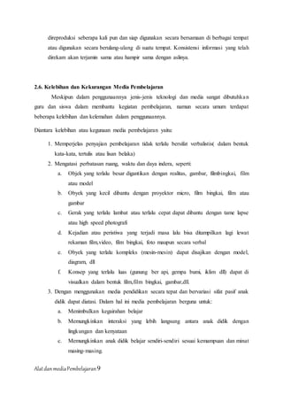 AlatdanmediaPembelajaran9
direproduksi seberapa kali pun dan siap digunakan secara bersamaan di berbagai tempat
atau digunakan secara berulang-ulang di suatu tempat. Konsistensi informasi yang telah
direkam akan terjamin sama atau hampir sama dengan aslinya.
2.6. Kelebihan dan Kekurangan Media Pembelajaran
Meskipun dalam penggunaannya jenis-jenis teknologi dan media sangat dibutuhkan
guru dan siswa dalam membantu kegiatan pembelajaran, namun secara umum terdapat
beberapa kelebihan dan kelemahan dalam penggunaannya.
Diantara kelebihan atau kegunaan media pembelajaran yaitu:
1. Memperjelas penyajian pembelajaran tidak terlalu bersifat verbalistis( dalam bentuk
kata-kata, tertulis atau lisan belaka)
2. Mengatasi perbatasan ruang, waktu dan daya indera, seperti:
a. Objek yang terlalu besar digantikan dengan realitas, gambar, filmbingkai, film
atau model
b. Obyek yang kecil dibantu dengan proyektor micro, film bingkai, film atau
gambar
c. Gerak yang terlalu lambat atau terlalu cepat dapat dibantu dengan tame lapse
atau high speed photografi
d. Kejadian atau peristiwa yang terjadi masa lalu bisa ditampilkan lagi lewat
rekaman film,video, film bingkai, foto maupun secara verbal
e. Obyek yang terlalu kompleks (mesin-mesin) dapat disajikan dengan model,
diagram, dll
f. Konsep yang terlalu luas (gunung ber api, gempa bumi, iklim dll) dapat di
visualkan dalam bentuk film,film bingkai, gambar,dll.
3. Dengan menggunakan media pendidikan secara tepat dan bervariasi sifat pasif anak
didik dapat diatasi. Dalam hal ini media pembelajaran berguna untuk:
a. Menimbulkan kegairahan belajar
b. Memungkinkan interaksi yang lebih langsung antara anak didik dengan
lingkungan dan kenyataan
c. Memungkinkan anak didik belajar sendiri-sendiri sesuai kemampuan dan minat
masing-masing.
 
