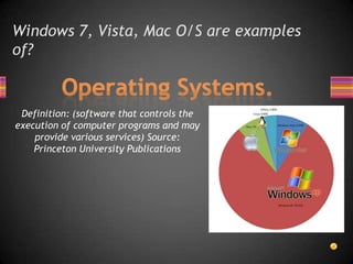 Windows 7, Vista, Mac O/S are examples of?Operating Systems.Definition: (software that controls the execution of computer programs and may provide various services) Source:  Princeton University Publications