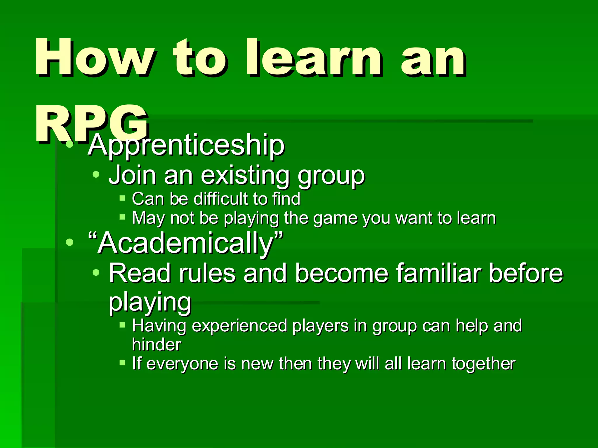 How to learn an RPG Apprenticeship Join an existing group Can be difficult to find May not be playing the game you want to learn “ Academically” Read rules and become familiar before playing Having experienced players in group can help and hinder If everyone is new then they will all learn together 
